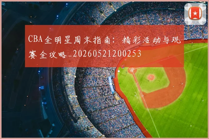 CBA全明星周末指南：精彩活动与观赛全攻略_20260521200253