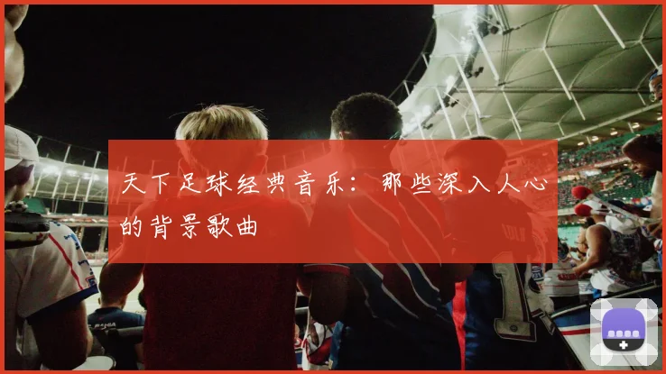 天下足球经典音乐：那些深入人心的背景歌曲