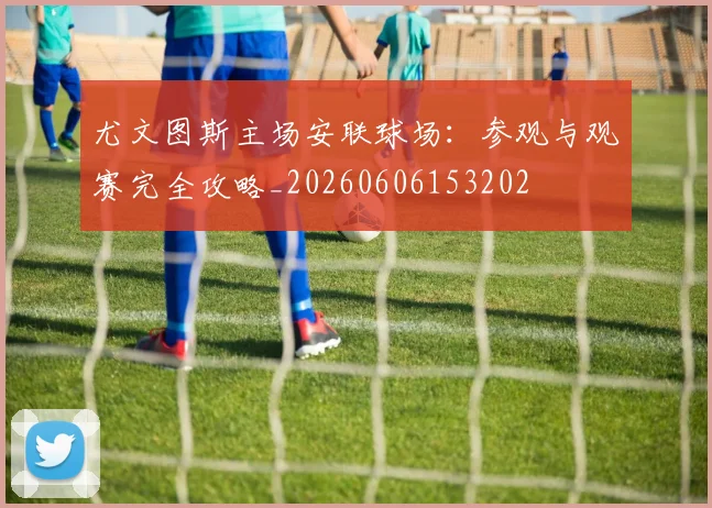 尤文图斯主场安联球场：参观与观赛完全攻略_20260606153202