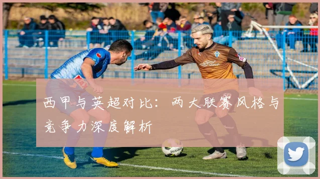 西甲与英超对比：两大联赛风格与竞争力深度解析