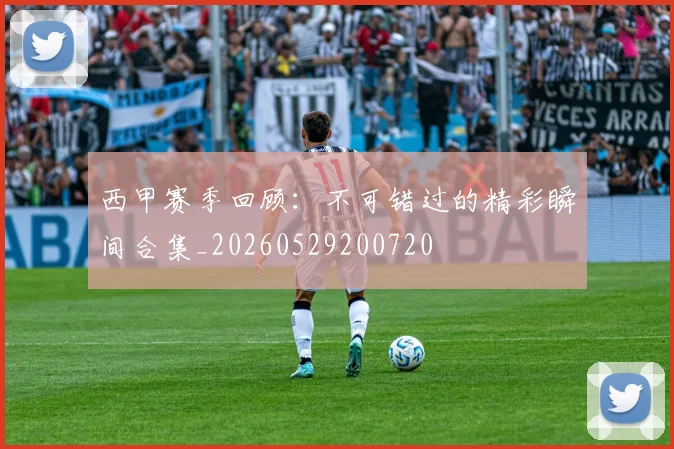 西甲赛季回顾：不可错过的精彩瞬间合集_20260529200720