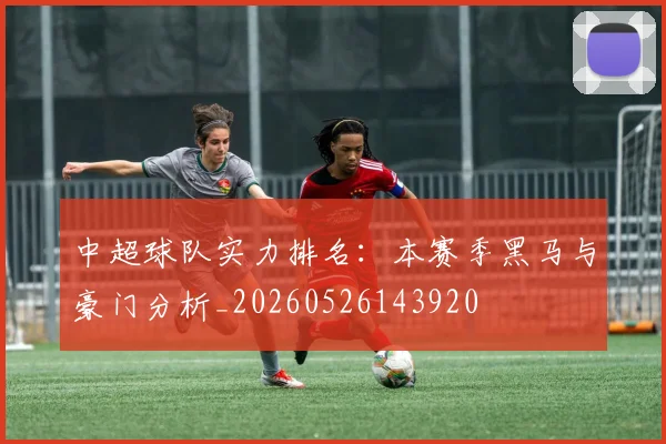 中超球队实力排名：本赛季黑马与豪门分析_20260526143920