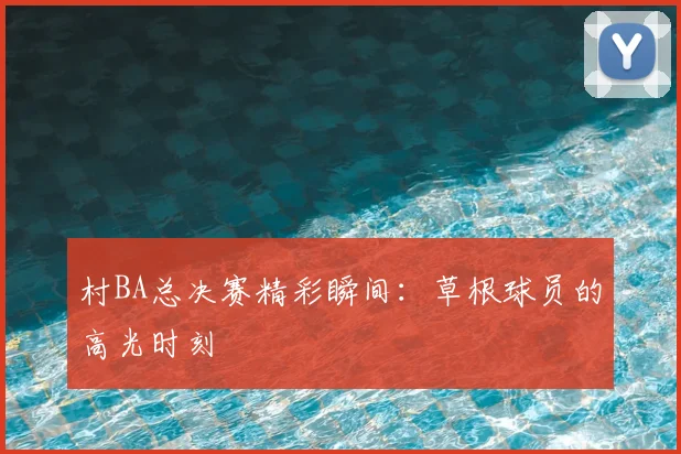 村BA总决赛精彩瞬间：草根球员的高光时刻