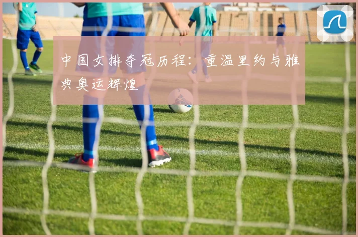 中国女排夺冠历程：重温里约与雅典奥运辉煌
