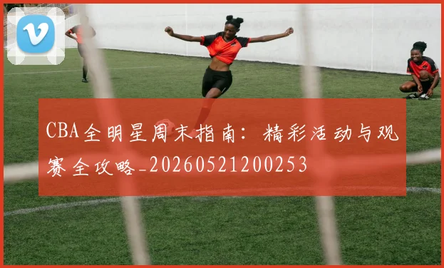 CBA全明星周末指南:精彩活动与观赛全攻略_20260521200253