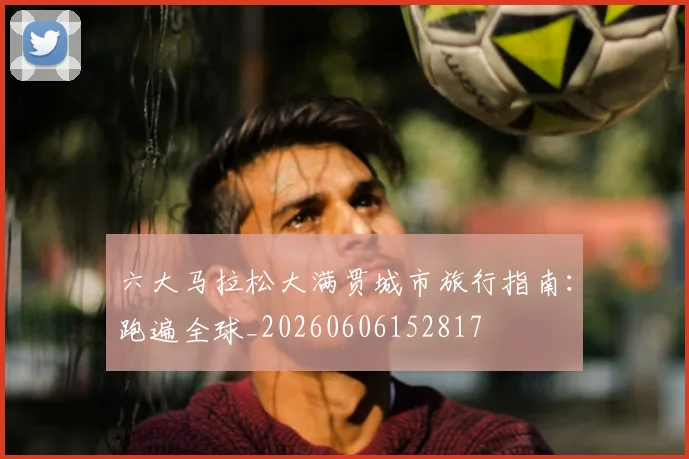 六大马拉松大满贯城市旅行指南：跑遍全球_20260606152817