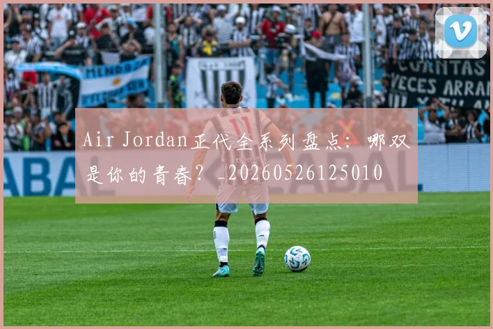 Air Jordan正代全系列盘点：哪双是你的青春？_20260526125010