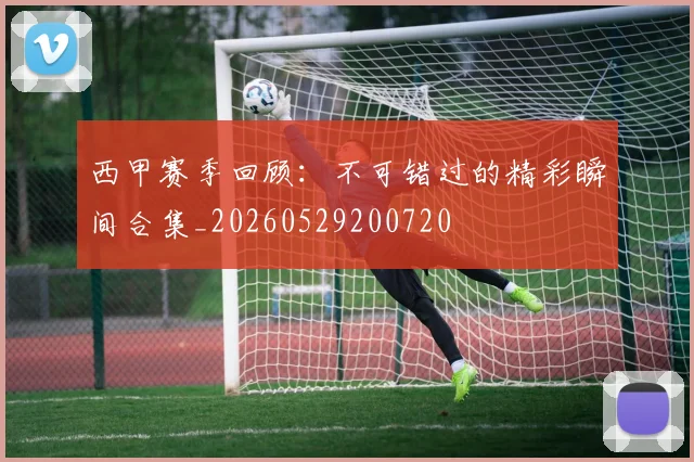 西甲赛季回顾：不可错过的精彩瞬间合集_20260529200720