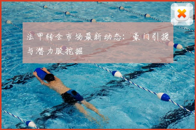 法甲转会市场最新动态：豪门引援与潜力股挖掘